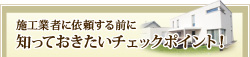 施工業者に依頼する前に知っておきたいチェックポイント！